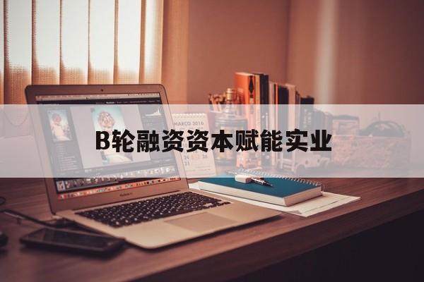 保山市B轮融资资本赋能实业(b轮融资公司值得工作吗)