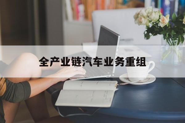 保山市全产业链汽车业务重组(全产业链汽车业务重组的意义)