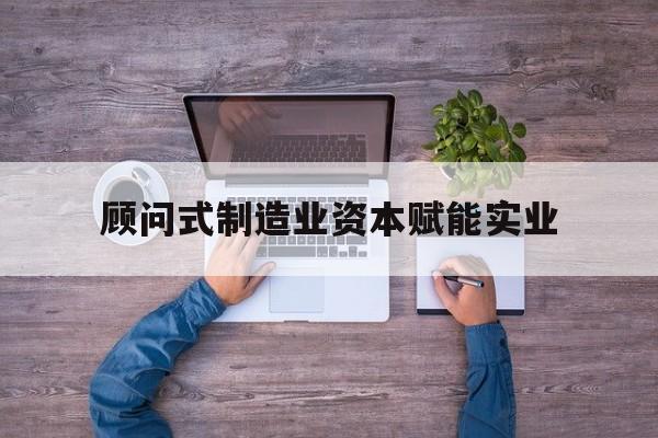 保山市关于顾问式制造业资本赋能实业的信息